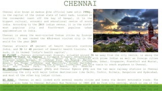 CHENNAI
Chennai also known as madras (the official name until 1996),
is the capital of the indian state of tamil nadu. Located on
the coromandel coast off the bay of bengal, it is the
biggest cultural, economic and educational centre of south
india. According to the 2011 indian census, it is the sixth-
most populous city and fourth-most populous urban
agglomeration in india.
Chennai is among the most-visited Indian cities by foreign
tourists. It was ranked the 43rd-most visited city in the
world for the year 2015
Chennai attracts 45 percent of health tourists visiting
India, and 30 to 40 percent of domestic health tourists. As
such, it is termed "India's health capital".
Places to Visit in Chennai : Tirumala Tirupati Devasthanam,
Thousand Light Mosque, St. George Fort and Museum, Marina
Beach, San Thome Cathedral and Basillica, Guindy National
Park and Snake Park, Elliots Beach, Sri Bhaktha
Anjaneyaswami Temple, etc.
BY FLIGHT : Chennai International Airport, situated around 20 km away from the city centre, is among the
busiest airports in the country. Chennai is well connected with prime Indian as well as foreign cities
such as Ahmedabad, Jaipur, Visakhapatnam, Hyderabad, Vijayawada, Dubai, Singapore, Frankfurt and Muscat,
to list a few. After reaching the airport, travellers can hire taxis to reach anywhere in Chennai.
BY TRAIN : Chennai Central (MAS) and Chennai Egmore (MS) are the two main railway stations in Chennai
connecting the city with major Indian destinations like Delhi, Cochin, Kolkata, Bangalore and Hyderabad,
and most of the other big Indian cities.
BY ROAD : Chennai is well linked with several nearby cities and towns via decent motorable roads. The
city is also home to Chennai Mofussil Bus Terminus or CMBT (11 km from city centre), which is one of the
largest bus stations in the country, sprawling across an area of about 37 acres. There are various
national highways connecting Chennai with Trichy (330 km), Bangalore (350 km), Coimbatore (500 km) and
 