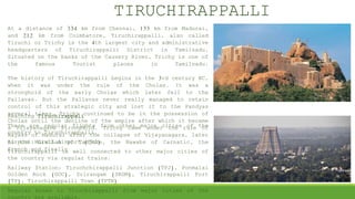 TIRUCHIRAPPALLI
At a distance of 334 km from Chennai, 133 km from Madurai,
and 212 km from Coimbatore, Tiruchirappalli, also called
Tiruchi or Trichy is the 4th largest city and administrative
headquarters of Tiruchirappalli District in Tamilnadu.
Situated on the banks of the Cauvery River, Trichy is one of
the famous Tourist places in Tamilnadu.
The history of Tiruchirappalli begins in the 3rd century BC,
when it was under the rule of the Cholas. It was a
stronghold of the early Cholas which later fell to the
Pallavas. But the Pallavas never really managed to retain
control of this strategic city and lost it to the Pandyas
several times. Trichy continued to be in the possession of
Cholas until the decline of the empire after which it became
a Vijayanagara stronghold. Trichy came under the rule of
Nayaks of Madurai after the collapse of Vijayanagara, later
to the Marathas of Tanjore, the Nawabs of Carnatic, the
French and finally
Reaching Tiruchirappali
There are regular flights from other major cities of the
country to Tiruchirappalli.
Airport: Civil Airport (TRZ)
Tiruchirappalli is well connected to other major cities of
the country via regular trains.
Railway Station: Tiruchchirappalli Junction (TPJ), Ponmalai
Golden Rock (GOC), Srirangam (SRGM), Tiruchirappalli Fort
(TP), Tiruchirappalli Town (TPTN)
Regular buses to Tiruchirappalli from major cities of the
 