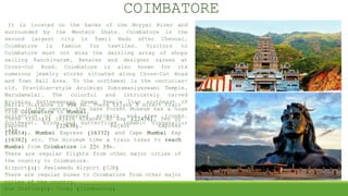 It is located on the banks of the Noyyal River and
surrounded by the Western Ghats. Coimbatore is the
second largest city in Tamil Nadu after Chennai,
Coimbatore is famous for textiles. Visitors to
Coimbatore must not miss the dazzling array of shops
selling Kanchivaram, Benares and designer sarees at
Cross-Cut Road. Coimbatore is also known for its
numerous jewelry stores situated along Cross-Cut Road
and Town Hall Area. To the northwest is the centuries-
old, Dravidian-style Arulmigu Subramaniyaswami Temple,
Marudamalai. The colorful and intricately carved
Arulmigu Patteeswarar Swamy Temple lies southeast of
here. In the center, the Gass Forest Museum has a huge
collection of preserved animals and tree trunks.
Southeast, birds and butterflies inhabit Singanallur
Lake.
COIMBATORE
Aerial distance is 998 km. There is/are 5 direct train
from Coimbatore to Mumbai.
These train(s) is/are Bikaner Ac Exp (22476), Ten Dr
Express (22630), Rajkot Express
(16614), Mumbai Express (16332) and Cape Mumbai Exp
(16382) etc. The minimum time a train takes to reach
Mumbai from Coimbatore is 22h 35m.
There are regular flights from other major cities of
the country to Coimbatore.
Airport(s): Peelamedu Airport (CJB)
There are regular buses to Coimbatore from other major
cities of the country.
Bus Station(s): Covai (Coimbatore).
 