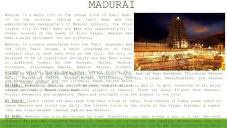 Madurai is a major city in the Indian state of Tamil Nadu.
It is the cultural capital of Tamil Nadu and the
administrative headquarters of Madurai District, the third
largest city in Tamil Nadu and 44th most populated city in
India. Located on the banks of River Vaigai, Madurai has
been a major settlement for two millennia.
Madurai is closely associated with the Tamil language, and
the third Tamil Sangam, a major congregation of Tamil
scholars said to have been held in the city. The city is
believed to be of significant antiquity and has been ruled,
at different times, by the Pandyas, Cholas, Madurai
Sultanate, Vijayanagar Empire, Madurai Nayaks, Carnatic
kingdom, and the British East India Company British Raj.
The city has a number of historical monuments, with
the Meenakshi Temple and the Tirumalai Nayak Palace being
the most prominent. Madurai is an important industrial and
educational hub in South Tamil Nadu.
MADURAI
BY AIR: Madurai airport is just 10 km away from the main city and it is well connected to all major
cities of India. Nearest international airport is Chennai. There are daily flights from Chennai,
Trichy, Bengaluru and Coimbatore. Taxis are available from the airport to the city.
BY TRAIN: Direct trains are available from many cities of India. From Chennai it takes seven hours to
reach Madurai and trains run daily. The fastest train on the route is the Vaigai Express, a super-
fast day train between Chennai Egmore and Madurai.
BY ROAD: Madurai can also be reached by road. Travellers can take either a bus or a car. National
Highway 45 and 45B connects Madurai to Chennai. It is one of the amazing drives that one can
experience. Apart from that, Madurai can be reached from Bengaluru via NH 49. Other cities from where
Places to Visit in and Around Madurai: Sri Meenakshi Temple, Aayiram Kaal Mandapam, Thirumalai Nayakar
Mahal, Idaikattur Church, Banana Market, Villacherry Pottery Village, Keelakuyalkudi and Samanar
Hills, Gandhi Museum, etc.
 