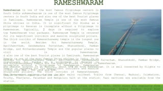 Rameshwaram is one of the most famous Pilgrimage centers in
South India anRameshwaram is one of the most famous Pilgrimage
centers in South India and also one of the best Tourist places
in Tamilnadu. Rameswaram Temple is one of the most famous
Shiva shrines in India. It is significant for Hindus as a
pilgrimage to Banaras is incomplete without a Pilgrimage to
Rameswaram. Typically, 2 days is required to explore
top Rameshwaram tour packages. Rameswaram Temple is renowned
for its magnificent corridors and massive sculptured pillars.
The third corridor of Ramanathaswamy temple is the longest one
in the world. Besides Sri Ramanathaswamy Temple,
Agnitheertham, Gandamadana Parvatham, Dhanushkodi, Pamban
Bridge, and Kothandaraswamy Temple are the popular places to
visit in Rameshwaram.
d also one of the best Tourist places in Tamilnadu. Rameswaram
Temple is one of the most famous Shiva shrines in India. It is
significant for Hindus as a pilgrimage to Banaras is
incomplete without a Pilgrimage to Rameswaram. Rameswaram
Temple is renowned for its magnificent corridors and massive
sculptured pillars. The third corridor of Ramanathaswamy
temple is the longest one in the world.
RAMESHWARAM
The nearest airport is at Madurai, about 174 km from Rameswaram. It is well connected by flights to
cities like MAA , TRZ ,BLR and BOM.
The Rameswaram railway station is the major railhead. Trains from Chennai, Madurai, Coimbatore,
Trichy, Thanjavur, Palakkad and Bengaluru halt at the station. Taxi services are available from the
station.
Rameswaram is well connected by roads to other cities of Tamil Nadu. TNSTC buses ply regularly from
Chennai, Kanyakumari, Madurai, Trichy and other cities to Rameswaram. Andhra Pradesh State Road
Besides Sri Ramanathaswamy Temple, Agnitheertham, Gandamadana Parvatham, Dhanushkodi, Pamban Bridge,
and Kothandaraswamy Temple are the popular places to visit in Rameshwaram.
 