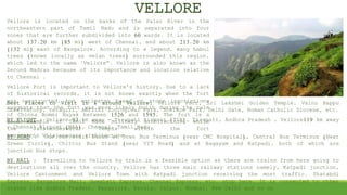 VELLORE
Vellore is located on the banks of the Palar River in the
northeastern part of Tamil Nadu and is separated into four
zones that are further subdivided into 60 wards. It is located
about 137.20 km (85 mi) west of Chennai, and about 213.20 km
(132 mi) east of Bangalore. According to a legend, many babul
trees (known locally as velan trees) surrounded this region,
which led to the name "Vellore“. Vellore is also known as the
Second Madras because of its importance and location relative
to Chennai .
Vellore Fort is important to Vellore's history. Due to a lack
of historical records, it is not known exactly when the fort
was constructed, but estimates based on stone inscriptions
suggests that the fort was most likely built during the rule
of Chinna Bommi Nayak between 1526 and 1595. The fort is a
good example of Tamil Nadu military architecture, while
the Jalakandeswarar Temple within the fort
represents Vijayanagara architecture.
Best Places to Visit in & around Vellore: Vellore Fort, Sri Lakshmi Golden Temple, Vainu Bappu
Observatory, Yelagiri, Amrithi Zoological Park, Sceince Park, Delhi Gate, Roman Catholic Diocese, etc.
BY FLIGHT : Vellore 93 km away - Tirupati Airport (TIR), Tirupati, Andhra Pradesh , Vellore119 km away
- Chennai Airport (MAA), Chennai, Tamil Nadu
BY ROAD : One can avail buses at Town Bus Terminus (near CMC Hospital), Central Bus Terminus (Near
Green Circle), Chittor Bus Stand (near VIT Road) and at Bagayam and Katpadi, both of which are
junction bus stops.
BY RAIL : Travelling to Vellore by train is a feasible option as there are trains from here going to
destinations all over the country. Vellore has three main railway stations namely, Katpadi junction,
Vellore Cantonment and Vellore Town with Katpadi junction receiving the most traffic. Shatabdi
Express, Bangalore Mail, Guwahati Express, Chennai Express, etc. stop here. It is connected to other
states like Andhra Pradesh, Bangalore, Kerala, Jaipur, Mumbai, New Delhi and so on
 