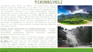 TIRUNELVELI
Tirunelveli also known as Nellai and historically (during
British rule) as Tinnevelly, is a major city in the Indian
state of Tamil Nadu. It is the administrative headquarters of
the Tirunelveli District. It is the sixth-largest municipal
corporation in the state after Chennai, Coimbatore, Madurai,
Trichy and Salem. Tirunelveli is located 700 km southwest of
the state capital Chennai, 58 km away from Thoothukudi and 73
km from Kanyakumari. The downtown is located on the west bank
of the Thamirabarani River; its twin Palayamkottai is on the
east bank. Palayamkottai is called as the Oxford of the south
India. It is a hub of many schools, colleges and many important
government offices.
Popular Tourist Attractions In & Around Tirunelveli : Kutralam,
Krishnapuram Temple, Kanthimathi-Nellaiyappar Temple,
Thoothukudi, Mundanthurai Wildlife Sanctuary, Papanasam,
Kalakadu Wildlife Sanctuary, etc.
BY FLIGHT : Nearest airport is Tuticorin Airport. Tirunelveli
46 km away - Tuticorin Airport (TCR), Thoothukudi, Tamil Nadu.
BY RAIL: The town has its own Railway Station named as
Tirunelveli Railway Station. It is well connected to major
cities like Mumbai, Bilaspur, Coimbatore, Guruvayur and Howrah
through Nagercoil Express, Bsp Ten Express, Tiruchendur Express
and Kanyakumari Express.
BY ROAD : Tirunelveli is 53 Kms from Tenkasi, 54 Kms from
 