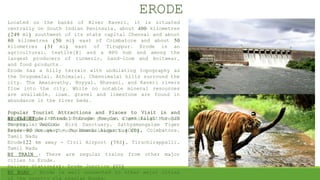 Located on the banks of River Kaveri, it is situated
centrally on South Indian Peninsula, about 400 kilometres
(249 mi) southwest of its state capital Chennai and about
80 kilometres (50 mi) east of Coimbatore and about 50
kilometres (31 mi) east of Tiruppur. Erode is an
agricultural, textile[1] and a BPO hub and among the
largest producers of turmeric, hand-loom and knitwear,
and food products.
Erode has a hilly terrain with undulating topography as
the Urugumalai, Athimalai, Chennimalai hills surround the
city. The Amaravathy, Noyyal, Bhavani, and Kaveri rivers
flow into the city. While no notable mineral resources
are available, loam, gravel and limestone are found in
abundance in the river beds.
Popular Tourist Attractions and Places to Visit in and
around Erode: Thindal Murugan Temple, Chennimalai Murugan
Temple, Vellode Bird Sanctuary, Sathyamangalam Tiger
Reserve, Brough Chruch, Bhavanisagar Dam Etc.
ERODE
BY FLIGHT : Instead of Erode you can a get flight to CJB
on regular basis.
Erode 90 km away - Peelamedu Airport (CJB), Coimbatore,
Tamil Nadu
Erode122 km away - Civil Airport (TRZ), Tiruchirappalli,
Tamil Nadu
BY TRAIN : There are regular trains from other major
cities to Erode.
Railway Station(s): Erode Junction (ED)
BY ROAD : Erode is well connected to other major cities
of the country via regular buses.
 