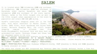 It is located about 160 kilometres (100 mi) northeast
of Coimbatore, 186 kilometres (116 mi) southeast of
Karnataka state capital Bangalore and about 340
kilometres (210 mi) southwest of the state capital,
Chennai. Salem is the Fifth largest city as well as
the fifth largest urban agglomeration in the state by
population and covers 124 km2 (48 sq mi).
Salem's traditional shopping areas are in the Town
area, with major retailers in Bazaar Street, Car
Street, ARRS Silks, First Agraharam and Chinna Kadai
Street. Reliance Shopping Mall, the city's largest
shopping complex is situated near Five
Roads.[Kurumbapatti Zoological Park and Anna Park are
government-run parks. Paravasa Ulagam and Dream Land
are amusement parks in the city.
Popular Tourist Attractions In & Around Salem:
Yercaud, 1008 Lingam Temple, Mettur Dam, Kottai
Marriamman Temple, Siddhar Temple, Skandasraman
Temple, Sankagiri Fort etc.
SALEM
Air : The nearest International airports is Trichy Airport (135Km) and Coimbatore airport (150km).
Rail : Salem Railway division has a total length of 842km and railway routes merging the junction.
So it plays an important transit point in south India.
Road : Three important National Highways NH7(North-South). NH47 (Leading to West) and NH68 (Leading
to East) intersect at Salem
Two major bus stands are MGR integrated Bus Terminus (New Bus Stand)- Mofussal Routes & Town Bus
Stand (Old Bus Stand)
 