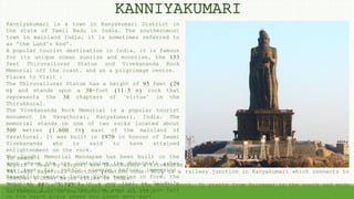 Kanniyakumari is a town in Kanyakumari District in
the state of Tamil Nadu in India. The southernmost
town in mainland India, it is sometimes referred to
as 'the Land's End'.
A popular tourist destination in India, it is famous
for its unique ocean sunrise and moonrise, the 133
feet Thiruvalluvar Statue and Vivekananda Rock
Memorial off the coast, and as a pilgrimage centre.
Places to Visit :
The Thiruvalluvar Statue has a height of 95 feet (29
m) and stands upon a 38-foot (11.5 m) rock that
represents the 38 chapters of "virtue" in the
Thirukkural.
The Vivekananda Rock Memorial is a popular tourist
monument in Vavathurai, Kanyakumari, India. The
memorial stands on one of two rocks located about
500 metres (1,600 ft) east of the mainland of
Vavathurai. It was built in 1970 in honour of Swami
Vivekananda who is said to have attained
enlightenment on the rock.
The Gandhi Memorial Mandapam has been built on the
spot where the urn containing the Mahatma's ashes
was kept for public viewing before immersion.
Resembling central Indian Hindu temples in form, the
memorial was designed in a way that on Gandhi's
birthday, 2 October, the first rays of the sun fall
on the exact place where his ashes were kept.
To Reach :
Aiport : Near by airport are Thoothukudi & Trivandrum are 110 km
Railway: Nagercoil Junction (station code: NCJ) is a railway junction in Kanyakumari which connects to
chennai & Other major cities in India.
Road: NH 44 is 3,745 km long and covers the North-South. It starts from Srinagar in the north and ends
in Kanyakumari in the south. Bus to all city.
KANNIYAKUMARI
 