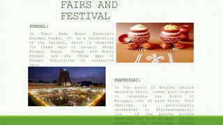 FAIRS AND
FESTIVAL
PONGAL:
In Tamil Nadu Makar Sankranti
becomes Pongal. It is a celebration
of the harvest, which is observed
for three days in January. Bhogi
Pongal, Surya Pongal and Mattu
Pongal, are the three days of
Pongal festivities on successive
days.
KARTHIGAI:
In the month of Nov/Dec people
decorate their homes with lights
to celebrate the birth of
Murugan, son of Lord Shiva. This
festival is particularly
celebrated in Thiruvannamalai,
one of the pancha bootha
kshetras and also an Agni (fire)
Kheshtra. On Karthigai Deepam
 