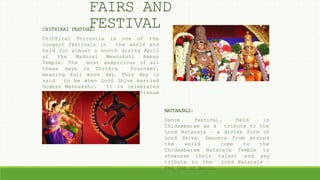 CHITHIRAI FESTIVAL:
Chithirai Thiruvila is one of the
longest festivals in the world and
held for almost a month during April
at the Madurai Meenakshi Amman
Temple. The most auspicious of all
these days is Chithra Pournami,
meaning full moon day. This day is
said to be when Lord Shiva married
Godess Mennakshi. It is celebrated
in Thanjavur and Nagapatinnam
districts.
NATYANJALI:
Dance festival, held in
Chidambaram as a tribute to the
Lord Nataraja – a divine form of
Lord Shiva. Dancers from around
the world come to the
Chidambaram Nataraja Temple to
showcase their talent and pay
tribute to the Lord Nataraja –
The God of dance.
FAIRS AND
FESTIVAL
 