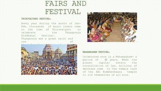 THIRUVAIYARU FESTIVAL:
Every year during the month of Jan-
Feb, thousands of music lovers come
to the town of Thiruvaiyaru to
celebrate the Thyagaraja
Aradhanai festival.
Thyagaraja was a great saint and
one of
the founding fathers of modern
Carnaticmusic.
MAHAMAGHAM FESTIVAL:
Celebrated once in a Mahamagham- a
period of 12 years. When the
planet Jupitar enters the
constellation of Leo, millions of
devotees come to the temple tank
of the Adi Kumbheshwara temple
to rid themselves of all sins.
FAIRS AND
FESTIVAL
 