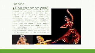 Dance
(Bharatanatyam)Bharatanatyam wasa dance technique
evolved in the South of India in Tamil
Nadu and practised in the Shiva
temples. It is a highly specialised
science with uses a traditional
background and rigid codes and
conventions. Bharatanatyam skillfully
embodies the three primary aspects of
dance. They are bhava or mood, raga or
music and melody and tala or timing.
The technique of Bharatanatyam
consists of the hand, foot, face and
body movements, which are performed to
the accompaniment of 64 principles of
coordination
 