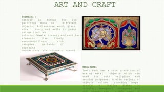 ART AND CRAFT
PAINTING :
Tanjore is famous for its
paintings made on different
objects. Artisansuse wood, glass,
mica, ivory and walls to paint
usingattractive
colours. Jewels, drapery and architectural
elements like finely
executedpillars, rich
canopies, garlands of
ropesand
chandeliers are slightly raised
by the use of special plaster,
covered with pure gold leaf and
embedded with semi-precious
stones.
METAL-WARE:
Tamil Nadu has a rich tradition of
making metal objects which are
used for both religious and
secular purposes. A wide variety of
objects include standing lamps,
aarathi s. Shallow dishes in
circular, hexagonal, octagonal and
 