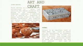 STONE CARVING:
Stone carving is a popular form of
artcontinued to exist over
centuries.The famous sculptors here
belong to the Vishwakarma or
Kammaalar community. A subsidiary
form of carving is soapstone or
maakal carving, found in the region
between Pondicherry and Cuddalore
and around Salem. These sculptors
are sold at high prices in
national and international markets.
POTTERY:
Pottery is an important craft of
Tamil Nadu. The state is famous
for its manufacture of thefamous
Ayyannar horses. The horses are
said to protect each village from
evil. The large terracotta horses
of Salem and Pudukottai are very
much popular and are of
greatdemand.
ART AND
CRAFT
 