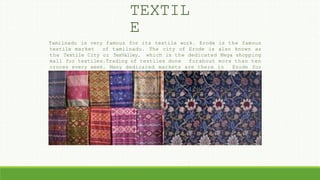 TEXTIL
E
Tamilnadu is very famous for its textile work. Erode is the famous
textile market of tamilnadu. The city of Erode is also known as
the Textile City or TexValley, which is the dedicated Mega shopping
mall for textiles.Trading of textiles done forabout more than ten
crores every week. Many dedicated markets are there in Erode for
Textiles, like bed-spreads, carpets, dhoties, loom products and
knit- wears.
 