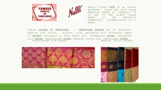 Famous sarees of Tamilnadu. ... Tamilnadu sarees are of different
fabrics like cotton, chiffon, silk, georgette etc. Different types
of sarees available in this state are Coimbatore saree, Rasipuram
silk saree, kanchipuram saree, Madurai cotton and Chettinadu saree.
Kanchipuram Silk Sarees Madurai Cotton Sarees
Nalli, Since 1928 is an Indian
wardrobe store and silk saree
emporium based in Chennai. It
is one of the oldest saree
shops in the Chennai's
commercial neighbourhood of T.
Nagar
 
