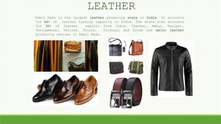 LEATHER
Tamil Nadu is the largest leather producing state in India. It accounts
for 60% of leather tanning capacity in India. The state also accounts
for 50% of leather exports from India. Chennai, Ambur, Ranipet,
Vaniyambadi, Vellore, Trichy, Dindigul and Erode are major leather
producing centres in Tamil Nadu.
 