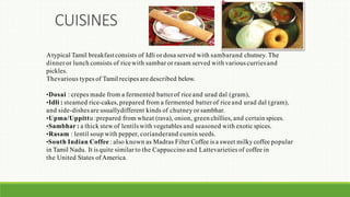 Atypical Tamil breakfastconsists of Idli or dosa served with sambarand chutney. The
dinner or lunch consists of rice with sambar or rasam served with various curriesand
pickles.
Thevarious types of Tamil recipes are described below.
•Dosai : crepes made from a fermented batter of rice and urad dal (gram),
•Idli : steamed rice-cakes, prepared from a fermented batter of rice and urad dal (gram),
and side-dishes are usuallydifferent kinds of chutney or sambhar.
•Upma/Uppittu :prepared from wheat (rava), onion, green chillies, and certain spices.
•Sambhar : a thick stew of lentils with vegetables and seasoned with exotic spices.
•Rasam : lentil soup with pepper, corianderand cumin seeds.
•South Indian Coffee : also known as Madras Filter Coffee is a sweet milky coffee popular
in Tamil Nadu. It is quite similar to the Cappuccino and Lattevarieties of coffee in
the United States of America.
CUISINES
 
