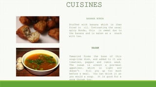 BANANA BONDA
Stuffed with banana which is then
fried in oil. Contrasting the usual
spicy Bonda, this is sweet due to
the banana and is eaten as a snack
with tea.
RASAM
Tamarind forms the base of this
soup-like dish, and added to it are
tomatoes, pepper and cumin seed.
The rasam is almost a pre-meal
appetizer, which is light and
doesn't fill you up too much
before a meal. You can drink it as
you would a soup. It is good for a
sore throat too.
CUISINES
 
