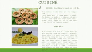 MURUKKU: Something to munch on with Tea
LEMON RICE
A lifesaver dish for all those moms who
are running late on tiffins. Moreover,
lemon rice is a quick and tasty dish and
is pretty easy to make. A seasoning of
onions, tomatoes, curry leaf, red chilly,
salt and lemon juice is made and cooked
rice is added and fried with the
seasoning. Some groundnuts and added to
the dish to give it some crunchiness
and balance out the sour taste of lemon
and served with chutney or vegetable
salad.
CUISINE
S
Most famous snacks that got its origin
from
Tamil Nadu and its name means twisted.
The batter is made by a mixture of rice
flour and urad dal with some salt,
water, cumin seed etc. It is then deep
fried in oil in various shapes.
 