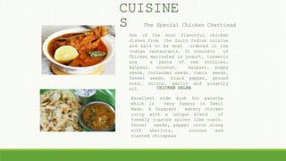 One of the most flavorful chicken
dishes from the South Indian cuisine
and said to be most ordered in the
Indian restaurants. It consists of
Chicken marinated in yogurt, turmeric
ana a paste of red chillies,
kalpasi, coconut, kalpasi, poppy
seeds, coriander seeds, cumin seeds,
fennel seeds, black pepper, ground
nuts, onions, garlic and gingelly
oil. CHICKEN SALNA
Excellent side dish for paratha
which is very famous in Tamil
Nadu. A fragrant watery chicken
curry with a unique blend of
freshly roasted spices like cumin,
fennel seeds, pepper corns along
with shallots, coconut and
roasted chickpeas
The Special Chicken Chettinad
CUISINE
S
 