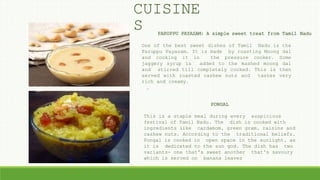 PARUPPU PAYASAM: A simple sweet treat from Tamil Nadu
PONGAL
One of the best sweet dishes of Tamil Nadu is the
Paruppu Payasam. It is made by roasting Moong dal
and cooking it in the pressure cooker. Some
jaggery syrup is added to the mashed moong dal
and stirred till completely cooked. This is then
served with roasted cashew nuts and tastes very
rich and creamy.
.
This is a staple meal during every auspicious
festival of Tamil Nadu. The dish is cooked with
ingredients like cardamom, green gram, raisins and
cashew nuts. According to the traditional beliefs,
Pongal is cooked in open space in the sunlight, as
it is dedicated to the sun god. The dish has two
variants- one that's sweet another that's savoury
which is served on banana leaves
CUISINE
S
 