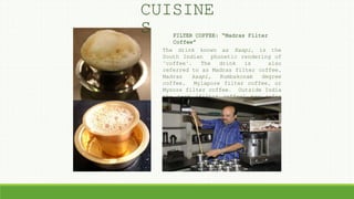 FILTER COFFEE: “Madras Filter
Coffee”
The drink known as Kaapi, is the
South Indian phonetic rendering of
"coffee". The drink is also
referred to as Madras filter coffee,
Madras kaapi, Kumbakonam degree
coffee, Mylapore filter coffee, or
Mysore filter coffee. Outside India
the term "filter coffee" may refer
to drip brew coffee, which is a
distinct form of preparing coffee..
CUISINE
S
 