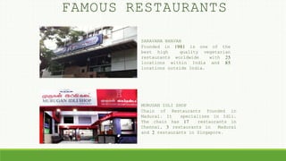 FAMOUS RESTAURANTS
SARAVANA BHAVAN
Founded in 1981 is one of the
best high quality vegetarian
restaurants worldwide with 25
locations within India and 85
locations outside India.
MURUGAN IDLI SHOP
Chain of Restaurants founded in
Madurai. It specializes in Idli.
The chain has 17 restaurants in
Chennai, 3 restaurants in Madurai
and 2 restaurants in Singapore.
 