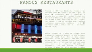 Founded in 1957 at Dindigul. Presently it
operates over 62 outlets in India (out of
which 28 restaurants are in Chennai), 7
outlets are overseas (Sri Lanka, France, The
United Arab Emirates, Malaysia, Singapore and
The United States. Specialty is the Biryani
they serve. is one of the best high quality
vegetarian restaurants worldwide with 25
locations within India and 85 locations
outside India.
Buhari Biryani is a type of biryani rice
preparation immensely popular in the southern
state of Tamil Nadu. One of the oldest
restaurant chains of Chennai. The restaurant
serves great food, whether Indian, mughlai or
chineese. Lots of history and one can read
them once at the restaurant. The price is
reasonable and the service is prompt.
Definitely a place to go if you want to taste
some great dishes.
FAMOUS RESTAURANTS
 