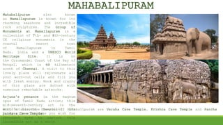 Mahabalipuram also known
as Mamallapuram is known for its
charming seashore and incredible
rock sculptures. The Group of
Monuments at Mamallapuram is a
collection of 7th- and 8th-century
CE religious monuments in the
coastal resort town
of Mamallapuram in Tamil
Nadu, India and a UNESCO World
Heritage Site. It is on
the Coromandel Coast of the Bay of
Bengal, which is 60 kilometers
south of Chennai. A visit to this
lovely place will rejuvenate all
your worn-out cells and fill you
with fresh energy. Nook and cranny
of this place are dotted with
numerous remarkable artworks.
.
Arjuna’s penance is the magnum
opus of Tamil Nadu artist; this
mid-seventh-century art is the
world’s largest bas-relief. Its
bulky size will make you wish for
thousand eyes to capture this
incredible art as a whole
MAHABALIPURAM
Most notable Cave Temples of Mahabalipuram are Varaha Cave Temple, Krishna Cave Temple and Pancha
pandava Cave Temple.
 
