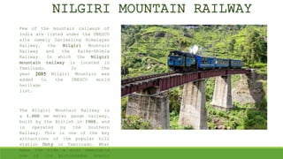 NILGIRI MOUNTAIN RAILWAY
Few of the mountain railways of
India are listed under the UNESCO
site namely Darjeeling Himalayan
Railway, the Nilgiri Mountain
Railway and the Kalka-Shimla
Railway. In which the Nilgiri
mountain railway is located in
Tamilnadu. In the
year 2005 Nilgiri Mountain was
added to the UNESCO world
heritage
list.
The Nilgiri Mountain Railway is
a 1,000 mm meter gauge railway,
built by the British in 1908, and
is operated by the Southern
Railway. This is one of the key
attractions of the popular hill
station Ooty in Tamilnadu. What
make the ride a most memorable
one is its picturesque scenic
 