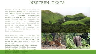 Western ghats of India also known as
the Sahyadri Mountains is declared as
the UNESCO world heritage site and
top ten “Hottest Biodiversity
Hotspots in the world”. This mountain
range is older than the Himalayas and
consists total of thirty-nine
properties which were designated as
world heritage sites in 2012, Twenty
in the state of Kerala, ten
in Karnataka, five in Tamil Nadu and
four in Maharashtra.
This mountain range is the dwelling
abode to many rare species of flora
and fauna. The five world heritage
sites of Tamilnadu Western ghats are
as follows
Kalakkad Mundanthurai Tiger Reserve,
Srivilliputtur Wildlife Sanctuary,
Sathyamangalam Wildlife Sanctuary,
Chinnar Wildlife Sanctuary and
Mukurthi National Park.
WESTERN GHATS
 