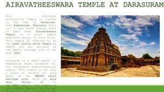 AIRAVATHEESWARA TEMPLE AT DARASURAM
This Dravidian
architecture temple is located
in the town of Darasuram,
near Kumbakonam, Thanjavur Distr
ict in the South Indian state
of Tamil Nadu. Airavateswara
Temple is a Hindu temple
dedicated mainly to Lord Shiva.
This temple is referred to as
the Great Living Chola Temple by
UNESCO and was declared as
the UNESCO heritage site in the
year 2004.
Darasuram is a small hamlet in
Kumbakonam known worldwide for
the incredible Airavatheeswarar
temple. This temple is not only
a place of worship but also
apart of the UNESCO world
heritage site. Built by Raja
Raja Cholan II in
the 12th century, this temple is
yet another feather in the hat
 