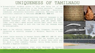UNIQUENESS OF TAMILNADU
 Archaeological evidence points to this area being one of the
longest continuous habitations in the Indian peninsula , Evidence
for presence of Hominins with Acheulean technology , Paleolithic
industries ,Pre-pottery microlithic industries, Neolithic and fine
microlithic industries in Tamilnadu 150,000 BCE- 3000 BCE
 Tamil is one of the longest-surviving classical languages in the
world, Tamil is the only one that can be recognized by modern
speakers throughout time. For instance, some who speaks Tamil,
today, could read & speak ancient written Tamil texts. With other
languages, they change so much over time that the language would
be unrecognizable.
 Tamil is the official language in India, Singapore, Srilanka and
recognized as minority language in Malaysia, Mauritius & South
Africa.
 Oldest Indian monarchy is Pandyan Dynasty 1500 BCE -345 CE, which
included the inland city of Madurai and the southern port of
Korkai. Korkai is the Oldest sea port in anciet India which used
for spice & other commodity Trading during Pandya Dynasty with
European & Egyptian kingdoms.
 Tamilnadu was a pioneering steel alloy developed in Southern
India , Tamilakam present day Tamil Nadu in the 600 BCE and
exported globally. WOOTZ STEEL or DAMASCUS STEEL.
 