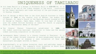  Old Jumma Masjid is a mosque in Kilakarai Built in 628-630 AD, it is
believed to be one of the oldest mosques in the world . Constructed
by the Yemeni merchants and trade settlers of the pre-Islamic period
in Pandiya kingdom
 Fort St George or White Town is the first English fortress in India,
founded in 1644 at the coastal city of Madras, the modern city
of Chennai, St. Mary's Church is the Anglican church located at Fort
St George in Chennai, Tamil Nadu, India. It lies East of Suez and
also the oldest British building in India.The church is popularly
known as 'Westminster Abbey of the East'
 The Greater Chennai Corporation established in 1688, is
the oldest surviving municipal corporation in India and the second
oldest surviving corporation in the world.
 Sarawswathi Mahal Library is a library located in Thanjavur. It is
one of the oldest Private libraries in Asia established during 16th
century and has on display a rare collection of Palm leaf
manuscripts and paper written in Tamil.
 Higginbotham's is an Indian bookstore chain and publisher based in
the city of Chennai. The company's first bookstore at Mount Road,
India's oldest bookshop in existence since 1844.
 Royapuram Station is the second oldest railway station currently
operational in India and the first railway station of South India
UNIQUENESS OF TAMILNADU
 