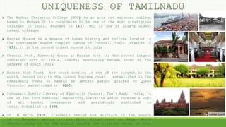 UNIQUENESS OF TAMILNADU
 The Madras Christian College (MCC) is an arts and sciences college
based in Madras It is considered to be one of the most prestigious
colleges in India. Founded in 1837, MCC is one of Asia's oldest
extant colleges.
 Madras Museum is a museum of human history and culture located in
the Government Museum Complex Egmore in Chennai, India. Started in
1851, it is the second oldest museum in India
 Chennai Port, formerly known as Madras Port, is the second largest
container port of India, Chennai eventually became known as the
Gateway of South India
 Madras High Court the court complex is one of the largest in the
world, Second only to the London Supreme court, established in the
Presidency Towns of Madras by letters patent granted by Queen
Victoria, established in 1862.
 Connemara Public Library at Egmore in Chennai, Tamil Nadu, India, is
one of the four National Depository Libraries which receive a copy
of all books, newspapers and periodicals published in
India. Establish in 1896
 On 10 March 1910, D'Angelis tested the aircraft in the suburb
of Pallavaram, making it the first flight ever in Asia. While
demonstrating it to the public during the ticketed show, he even
 