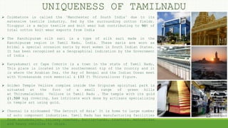 UNIQUENESS OF TAMILNADU
 Coimbatore is called the "Manchester of South India" due to its
extensive textile industry, fed by the surrounding cotton fields.
Tiruppur is a major textile and knit wear hub contributing to 90% of
total cotton knit wear exports from India
 The Kanchipuram silk sari is a type of silk sari made in the
Kanchipuram region in Tamil Nadu, India. These saris are worn as
bridal & special occasion saris by most women in South Indian States.
It has been recognized as a Geographical indication by the Government
of India .
 Kanyakumari or Cape Comorin is a town in the state of Tamil Nadu,
This place is located in the southernmost tip of the country and it
is where the Arabian Sea, the Bay of Bengal and the Indian Ocean meet
with Vivekananda rock memorial & 133 ft Thiruvalluvar figure.
 Golden Temple Vellore complex inside the Sripuram spiritual park is
situated at the foot of a small range of green hills
at Thirumalaikodi Vellore in Tamil Nadu , The temple with its gold
(1,500 kg) covering, has intricate work done by artisans specialising
in temple art using gold.
 Chennai is nicknamed "The Detroit of Asia" It is home to large number
of auto component industries. Tamil Nadu has manufacturing facilities
from automobiles, railway coaches, battle-tanks, tractors, motorbikes
and heavy vehicles to ships.
 