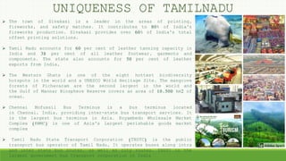  The town of Sivakasi is a leader in the areas of printing,
fireworks, and safety matches. It contributes to 80% of India's
fireworks production. Sivakasi provides over 60% of India's total
offset printing solutions.
 Tamil Nadu accounts for 60 per cent of leather tanning capacity in
India and 38 per cent of all leather footwear, garments and
components. The state also accounts for 50 per cent of leather
exports from India,
 The Western Ghats is one of the eight hottest biodiversity
hotspots in the world and a UNESCO World Heritage Site. The mangrove
forests of Pichavaram are the second largest in the world and
the Gulf of Mannar Biosphere Reserve covers an area of 10,500 km2 of
ocean.
 Chennai Mofussil Bus Terminus is a bus terminus located
in Chennai, India, providing inter-state bus transport services. It
is the largest bus terminus in Asia. Koyambedu Wholesale Market
Complex (KWMC) is one of Asia's largest perishable goods market
complex
 Tamil Nadu State Transport Corporation (TNSTC) is the public
transport bus operator of Tamil Nadu, It operates buses along intra
and inter state bus routes, as well as city routes. TNSTC is the
largest government bus transport corporation in India
UNIQUENESS OF TAMILNADU
 