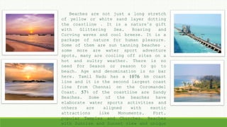 Beaches are not just a long stretch
of yellow or white sand layer dotting
the coastline . It is a nature’s gift
with Glittering Sea, Roaring and
Curving waves and cool breeze. It is a
package of nature for human pleasure.
Some of them are sun tanning beaches ,
some more are water sport adventure
spots, many are cooling off sites on a
hot and sultry weather. There is no
need for Season or reason to go to
beach. Age and denomination is no bar
here. Tamil Nadu has a 1076 km coast
line and it is the second largest coast
line from Chennai on the Coromandel
Coast. 57% of the coastline are Sandy
Beaches. Some of the beaches have
elaborate water sports activities and
others are aligned with exotic
attractions like Monuments, Fort,
popular Temples and Churches. Beaches
with Sunrise and Sunset view and unique
 