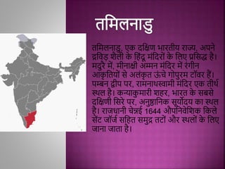 तमिलनाडु, एक दमक्षण भारतीय राज्य, अपने
द्रमिड़ शैली क
े मििंदू ििंमदरोिं क
े मलए प्रमिद्ध िै।
िदुरै िें, िीनाक्षी अम्मन ििंमदर िें रिंगीन
आक
ृ मतयोिं िे अलिंक
ृ त ऊ
िं चे गोपुरि टॉिर िैं।
पम्बन द्वीप पर, रािनाथस्वािी ििंमदर एक तीथथ
स्थल िै। कन्याक
ु िारी शिर, भारत क
े िबिे
दमक्षणी मिरे पर, अनुष्ठामनक िूयोदय का स्थल
िै। राजधानी चेन्नई 1644 औपमनिेमशक मकले
िेंट जॉजथ िमित ििुद्र तटोिं और स्थलोिं क
े मलए
जाना जाता िै।
 