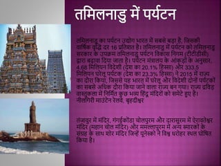तमिलनाडु का पयथटन उद्योग भारत िें िबिे बड़ा िै, मजिकी
िामषथक िृद्धद्ध दर 16 प्रमतशत िै। तमिलनाडु िें पयथटन को तमिलनाडु
िरकार क
े उपक्रि तमिलनाडु पयथटन मिकाि मनगि (टीटीडीिी)
द्वारा बढािा मदया जाता िै। पयथटन ििंत्रालय क
े आिंकड़ोिं क
े अनुिार,
4.68 मिमलयन मिदेशी (देश का 20.1% मिस्सा) और 333.5
मिमलयन घरेलू पयथटक (देश का 23.3% मिस्सा) ने 2015 िें राज्य
का दौरा मकया, मजििे यि भारत िें घरेलू और मिदेशी दोनोिं पयथटकोिं
का िबिे अमधक दौरा मकया जाने िाला राज्य बन गया। राज्य द्रमिड़
िास्तुकला िें मनमिथत क
ु छ भव्य मििंदू ििंमदरोिं को ििेटे हुए िै।
नीलमगरी िाउिंटेन रेलिे, बृिदीश्वर
तिंजािुर िें ििंमदर, गिंगईकोिंडा चोलपुरि और दारािुरि िें ऐराितेश्वर
ििंमदर (ििान चोल ििंमदर) और ििल्लापुरि िें अन्य स्मारकोिं क
े
ििंग्रि क
े िाथ शोर ििंमदर मजन्हें यूनेस्को ने मिश्व धरोिर स्थल घोमषत
मकया िै।
 