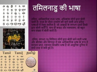 तमिल, आमधकाररक राज्य भाषा, अमधकािंश लोगोिं द्वारा बोली
जाती िै। राज्य क
े भीतर उपयोग की जाने िाली अन्य द्रमिड़
भाषाओिं िें तेलुगु शामिल िै, जो आबादी क
े लगभग दििें मिस्से
द्वारा बोली जाती िै, िाथ िी कन्नड़ और िलयालि, जो बहुत
कि ििंख्या िें बोली जाती िैं।
तमिल, लगभग 78 मिमलयन लोगोिं द्वारा बोली जाने िाली भाषा
और श्रीलिंका और मििंगापुर िें एक आमधकाररक भाषा क
े रूप िें
िान्यता प्राप्त, एकिात्र शास्त्रीय भाषा िै जो आधुमनक दुमनया िें
िभी तरि िे बची हुई िै।
 
