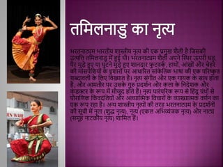 भरतनाट्यि भारतीय शास्त्रीय नृत्य की एक प्रिुख शैली िै मजिकी
उत्पमत्त तमिलनाडु िें हुई थी। भरतनाट्यि शैली अपने द्धस्थर ऊपरी धड़,
पैर िुड़े हुए या घुटने िुड़े हुए शानदार फ
ु टिक
थ , िाथोिं, आिंखोिं और चेिरे
की िािंिपेमशयोिं क
े इशारोिं पर आधाररत िािंक
े मतक भाषा की एक पररष्क
ृ त
शब्दािली क
े मलए मिख्यात िै। नृत्य ििंगीत और एक गायक क
े िाथ िोता
िै, और आितौर पर उिक
े गुरु प्रदशथन और कला क
े मनदेशक और
क
िं डक्टर क
े रूप िें िौजूद िोते िैं। नृत्य पारिंपररक रूप िे मििंदू ग्रिंथोिं िे
पौरामणक मक
िं िदिंमतयोिं और आध्याद्धिक मिचारोिं क
े व्याख्यािक िणथन का
एक रूप रिा िै। अन्य शास्त्रीय नृत्योिं की तरि भरतनाट्यि क
े प्रदशथनोिं
की िूची िें नृता (शुद्ध नृत्य), नृत्य (एकल अमभव्यिंजक नृत्य) और नाट्य
(ििूि नाटकीय नृत्य) शामिल िैं।
 