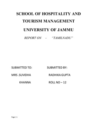 Page | 1
SCHOOL OF HOSPITALITY AND
TOURISM MANAGEMENT
UNIVERSITY OF JAMMU
REPORT ON - “TAMILNADU”
SUBMITTED TO: SUBMITTED BY:
MRS .SUVIDHA RADHIKA GUPTA
KHANNA ROLL NO – 12
 