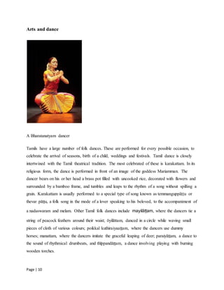 Page | 10
Arts and dance
A Bharatanatyam dancer
Tamils have a large number of folk dances. These are performed for every possible occasion, to
celebrate the arrival of seasons, birth of a child, weddings and festivals. Tamil dance is closely
intertwined with the Tamil theatrical tradition. The most celebrated of these is karakattam. In its
religious form, the dance is performed in front of an image of the goddess Mariamman. The
dancer bears on his or her head a brass pot filled with uncooked rice, decorated with flowers and
surrounded by a bamboo frame, and tumbles and leaps to the rhythm of a song without spilling a
grain. Karakattam is usually performed to a special type of song known as temmanguppāṭṭu or
thevar pāṭṭu, a folk song in the mode of a lover speaking to his beloved, to the accompaniment of
a nadaswaram and melam. Other Tamil folk dances include mayilāṭṭam, where the dancers tie a
string of peacock feathers around their waist; ōyilāttam, danced in a circle while waving small
pieces of cloth of various colours; poikkal kuthiraiyaaṭṭam, where the dancers use dummy
horses; manattam, where the dancers imitate the graceful leaping of deer; paraiyāṭṭam, a dance to
the sound of rhythmical drumbeats, and thīppandāṭṭam, a dance involving playing with burning
wooden torches.
 