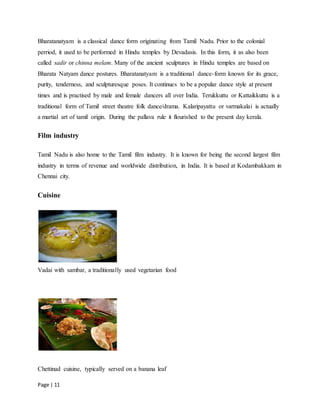 Page | 11
Bharatanatyam is a classical dance form originating from Tamil Nadu. Prior to the colonial
perriod, it used to be performed in Hindu temples by Devadasis. In this form, it as also been
called sadir or chinna melam. Many of the ancient sculptures in Hindu temples are based on
Bharata Natyam dance postures. Bharatanatyam is a traditional dance-form known for its grace,
purity, tenderness, and sculpturesque poses. It continues to be a popular dance style at present
times and is practised by male and female dancers all over India. Terukkuttu or Kattaikkuttu is a
traditional form of Tamil street theatre folk dance/drama. Kalaripayattu or varmakalai is actually
a martial art of tamil origin. During the pallava rule it flourished to the present day kerala.
Film industry
Tamil Nadu is also home to the Tamil film industry. It is known for being the second largest film
industry in terms of revenue and worldwide distribution, in India. It is based at Kodambakkam in
Chennai city.
Cuisine
Vadai with sambar, a traditionally used vegetarian food
Chettinad cuisine, typically served on a banana leaf
 