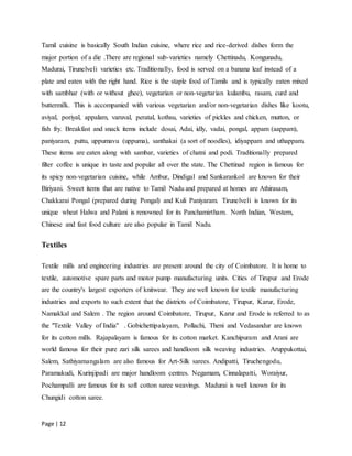 Page | 12
Tamil cuisine is basically South Indian cuisine, where rice and rice-derived dishes form the
major portion of a die .There are regional sub-varieties namely Chettinadu, Kongunadu,
Madurai, Tirunelveli varieties etc. Traditionally, food is served on a banana leaf instead of a
plate and eaten with the right hand. Rice is the staple food of Tamils and is typically eaten mixed
with sambhar (with or without ghee), vegetarian or non-vegetarian kulambu, rasam, curd and
buttermilk. This is accompanied with various vegetarian and/or non-vegetarian dishes like kootu,
aviyal, poriyal, appalam, varuval, peratal, kothsu, varieties of pickles and chicken, mutton, or
fish fry. Breakfast and snack items include dosai, Adai, idly, vadai, pongal, appam (aappam),
paniyaram, puttu, uppumavu (uppuma), santhakai (a sort of noodles), idiyappam and uthappam.
These items are eaten along with sambar, varieties of chatni and podi. Traditionally prepared
filter coffee is unique in taste and popular all over the state. The Chettinad region is famous for
its spicy non-vegetarian cuisine, while Ambur, Dindigal and Sankarankoil are known for their
Biriyani. Sweet items that are native to Tamil Nadu and prepared at homes are Athirasam,
Chakkarai Pongal (prepared during Pongal) and Kuli Paniyaram. Tirunelveli is known for its
unique wheat Halwa and Palani is renowned for its Panchamirtham. North Indian, Western,
Chinese and fast food culture are also popular in Tamil Nadu.
Textiles
Textile mills and engineering industries are present around the city of Coimbatore. It is home to
textile, automotive spare parts and motor pump manufacturing units. Cities of Tirupur and Erode
are the country's largest exporters of knitwear. They are well known for textile manufacturing
industries and exports to such extent that the districts of Coimbatore, Tirupur, Karur, Erode,
Namakkal and Salem . The region around Coimbatore, Tirupur, Karur and Erode is referred to as
the "Textile Valley of India" . Gobichettipalayam, Pollachi, Theni and Vedasandur are known
for its cotton mills. Rajapalayam is famous for its cotton market. Kanchipuram and Arani are
world famous for their pure zari silk sarees and handloom silk weaving industries. Aruppukottai,
Salem, Sathiyamangalam are also famous for Art-Silk sarees. Andipatti, Tiruchengodu,
Paramakudi, Kurinjipadi are major handloom centres. Negamam, Cinnalapatti, Woraiyur,
Pochampalli are famous for its soft cotton saree weavings. Madurai is well known for its
Chungidi cotton saree.
 