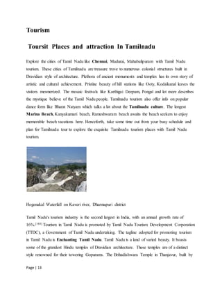 Page | 13
Tourism
Toursit Places and attraction In Tamilnadu
Explore the cities of Tamil Nadu like Chennai, Madurai, Mahabalipuram with Tamil Nadu
tourism. These cities of Tamilnadu are treasure trove to numerous colonial structures built in
Dravidian style of architecture. Plethora of ancient monuments and temples has its own story of
artistic and cultural achievement. Pristine beauty of hill stations like Ooty, Kodaikanal leaves the
visitors mesmerized. The mosaic festivals like Karthigai Deepam, Pongal and lot more describes
the mystique believe of the Tamil Nadu people. Tamilnadu tourism also offer info on popular
dance form like Bharat Natyam which talks a lot about the Tamilnadu culture. The longest
Marina Beach, Kanyakumari beach, Rameshwaram beach awaits the beach seekers to enjoy
memorable beach vacations here. Henceforth, take some time out from your busy schedule and
plan for Tamilnadu tour to explore the exquisite Tamilnadu tourism places with Tamil Nadu
tourism.
Hogenakal Waterfall on Kaveri river, Dharmapuri district
Tamil Nadu's tourism industry is the second largest in India, with an annual growth rate of
16%.[168] Tourism in Tamil Nadu is promoted by Tamil Nadu Tourism Development Corporation
(TTDC), a Government of Tamil Nadu undertaking. The tagline adopted for promoting tourism
in Tamil Nadu is Enchanting Tamil Nadu. Tamil Nadu is a land of varied beauty. It boasts
some of the grandest Hindu temples of Dravidian architecture. These temples are of a distinct
style renowned for their towering Gopurams. The Brihadishwara Temple in Thanjavur, built by
 