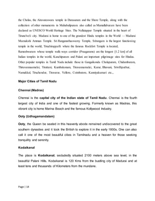Page | 14
the Cholas, the Airavateswara temple in Darasuram and the Shore Temple, along with the
collection of other monuments in Mahabalipuram also called as Mamallaburam have been
declared as UNESCO World Heritage Sites. The Nellaiappar Temple situated in the heart of
Tirunelveli city. Madurai is home to one of the grandest Hindu temples in the World — Madurai
Meenakshi Amman Temple. Sri Ranganathaswamy Temple, Srirangam is the largest functioning
temple in the world, Tiruchirappalli where the famous Rockfort Temple is located,
Rameshwaram whose temple walk-ways corridor (Praagarams) are the longest [1.2 km] of all
Indian temples in the world, Kanchipuram and Palani are important pilgrimage sites for Hindus.
Other popular temples in Tamil Nadu include those in Gangaikonda Cholapuram, Chidambaram,
Thiruvannaamalai, Tiruttani, Kumbakonam, Tiruvannamalai, Karur, Bhavani, Srivilliputhur,
Namakkal, Tiruchendur, Tiruvarur, Vellore, Coimbatore, Kanniyakumari etc.,.
Major Cities of Tamil Nadu
Chennai (Madras)
Chennai is the capital city of the Indian state of Tamil Nadu. Chennai is the fourth
largest city of India and one of the fastest growing. Formerly known as Madras, this
vibrant city is home Marina Beach and the famous Kollywood Industry.
Ooty (Udhagamandalam)
Ooty, the Queen be seated in this heavenly abode remained undiscovered to the great
southern dynasties and it took the British to explore it in the early 1800s. One can also
call it one of the most beautiful cities in Tamilnadu and a heaven for those seeking
tranquility and serenity.
Kodaikanal
The place is Kodaikanal, secludedly situated 2100 meters above sea level, in the
beautiful Palani Hills. Kodaikanal is 120 Kms from the bustling city of Madurai and at
least tens and thousands of Kilometers from the mundane.
 