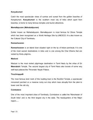 Page | 15
Kanyakumari
Catch the most spectacular views of sunrise and sunset from the golden beaches of
Kanyakumari. Kanyakumari is the southern most city of India which apart from
beaches, is home to many famous temples and tourist attractions.
Mamallapuram (Mahabalipuram)
Earlier known as Mahabalipuram, Mamallapuram is most famous for Shore Temple
which has been recognized as a World Heritage Site by UNESCO. It is also known as
the Cultural City of Tamilnadu.
Rameshwaram
Rameshwaram is an Island town situated right on the tip of Indian peninsula. It is one
of the most sacred destinations in India and is one among the Char Dhams that are
visited by Hindu pilgrims.
Madurai
Madurai is the most visited pilgrimage destination in Tamil Nadu by the virtue of Sri
Meenakshi Temple. The second largest city of Tamil Nadu also boosts of some very
well kept palaces like Thirumalai Nayak Palace.
Tiruchirappalli
The most famous land mark of this bustling town is the Rockfort Temple, a spectacular
monument perched on a massive rocky out crop which rises abruptly from the plain to
tower over the old city.
Coimbatore
One of the most important cities of Tamilnadu, Coimbatore is called the 'Manchester of
South India' and is the third largest city in the state. The headquarters of the Nilgiri
region......
 