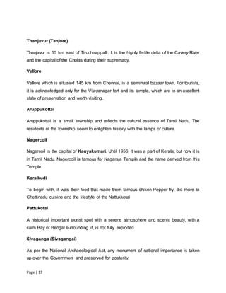Page | 17
Thanjavur (Tanjore)
Thanjavur is 55 km east of Tiruchirappalli. It is the highly fertile delta of the Cavery River
and the capital of the Cholas during their supremacy.
Vellore
Vellore which is situated 145 km from Chennai, is a semirural bazaar town. For tourists,
it is acknowledged only for the Vijayanagar fort and its temple, which are in an excellent
state of preservation and worth visiting.
Aruppukottai
Aruppukottai is a small township and reflects the cultural essence of Tamil Nadu. The
residents of the township seem to enlighten history with the lamps of culture.
Nagercoil
Nagercoil is the capital of Kanyakumari. Until 1956, it was a part of Kerala, but now it is
in Tamil Nadu. Nagercoil is famous for Nagaraja Temple and the name derived from this
Temple.
Karaikudi
To begin with, it was their food that made them famous chiken Pepper fry, did more to
Chettinadu cuisine and the lifestyle of the Nattukkotai
Pattukotai
A historical important tourist spot with a serene atmosphere and scenic beauty, with a
calm Bay of Bengal surrounding it, is not fully exploited
Sivaganga (Sivagangai)
As per the National Archaeological Act, any monument of national importance is taken
up over the Government and preserved for posterity.
 