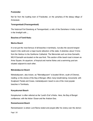 Page | 18
Pudukottai
Not far from the bustling town of Pudukottai, on the periphery of the sleepy village of
Annavasal..
Tarangambadi (Tharangambadi)
The historical Fort Dansborg at Tarangambadi, a relic of the Danishera in India, is back
in the limelight with ...
Beaches of Tamil Nadu
Marina Beach
It is not just the most famous of all beaches in tamilnadu, but also the second longest
beach in the world and a major tourist attraction of the state. It stretches about 13 kms
from the Harbour to the Santhome Cathedral. The Memorials such as Anna Samadhi,
MG R Samadhi are located on the sea front. This section of the beach road is known as
Anna Square. An aquarium, of tropical and marine fishes and a swimming pool are
situated adjacent to each other.
Mahabalipuran Beach
Mahabalipuram, also known, as "Mamallapuram" is located 58-km, south of Chennai,
nestling on the shores of the Bay of Bengal, offers many breath-taking monuments with
Sculptural Panels and Caves. mahabalipuram beach is one of the most popular
beaches in Tamilnadu.
Kanyakumari Beach
Kanyakumari is often referred as the 'Land's End' of India. Here, the Bay of Bengal
confluences with the Indian Ocean and the Arabian Sea.
Rameshwaram Beach
Rameshwaram is where Lord Rama rested and prayed after his victory over the demon
 